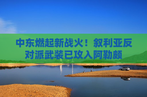 中东燃起新战火！叙利亚反对派武装已攻入阿勒颇