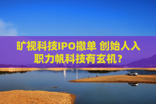 旷视科技IPO撤单 创始人入职力帆科技有玄机？