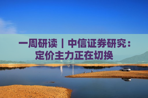 一周研读｜中信证券研究：定价主力正在切换
