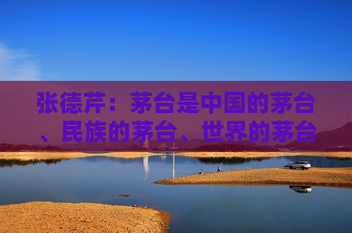 张德芹：茅台是中国的茅台、民族的茅台、世界的茅台
