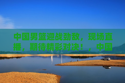 中国男篮迎战劲敌，现场直播，期待精彩对决！，中国男篮迎战劲敌，精彩对决现场直播！，中国男篮迎战劲敌，精彩对决即将上演