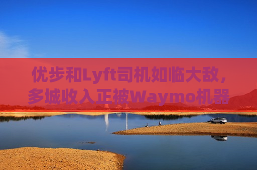 优步和Lyft司机如临大敌，多城收入正被Waymo机器人出租车侵蚀