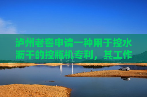 泸州老窖申请一种用于控水沥干的控瓶机专利，其工作量大、自动化程度高