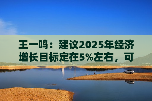 王一鸣：建议2025年经济增长目标定在5%左右，可考虑提高赤字率到3.8%以上