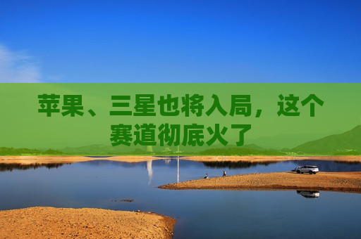 苹果、三星也将入局，这个赛道彻底火了