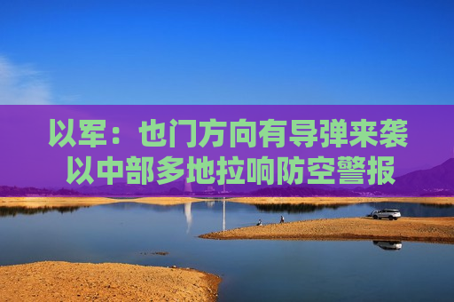 以军：也门方向有导弹来袭 以中部多地拉响防空警报