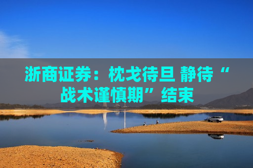 浙商证券：枕戈待旦 静待“战术谨慎期”结束