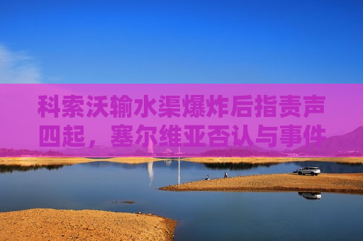 科索沃输水渠爆炸后指责声四起，塞尔维亚否认与事件有关