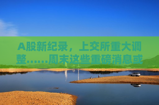 A股新纪录，上交所重大调整……周末这些重磅消息或将影响市场→