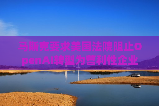 马斯克要求美国法院阻止OpenAI转型为营利性企业