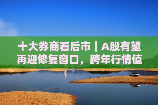 十大券商看后市｜A股有望再迎修复窗口，跨年行情值得期待