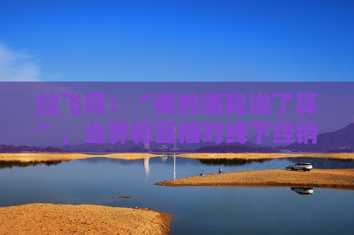 拉飞哥：“我的酒我说了算”，业界称直播对线下经销商冲击较大