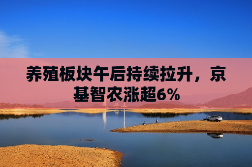 养殖板块午后持续拉升，京基智农涨超6%