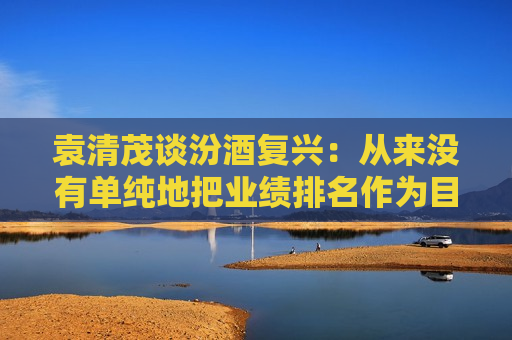 袁清茂谈汾酒复兴：从来没有单纯地把业绩排名作为目标