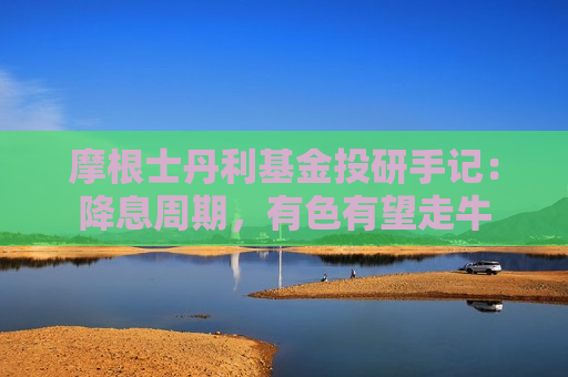 摩根士丹利基金投研手记：降息周期，有色有望走牛
