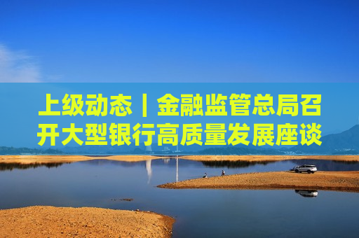 上级动态｜金融监管总局召开大型银行高质量发展座谈会听取有关意见建议