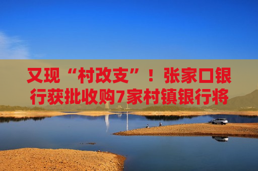又现“村改支”！张家口银行获批收购7家村镇银行将新设21家支行