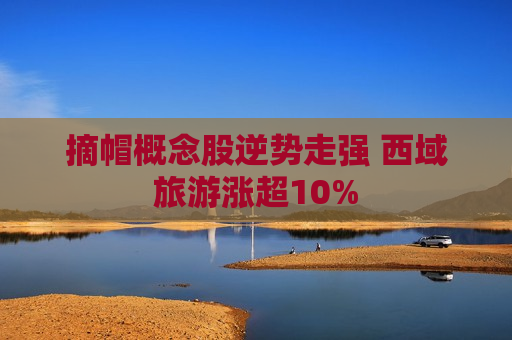 摘帽概念股逆势走强 西域旅游涨超10%  第1张