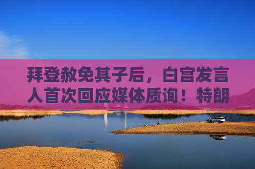 拜登赦免其子后，白宫发言人首次回应媒体质询！特朗普曾发文：滥用权力
