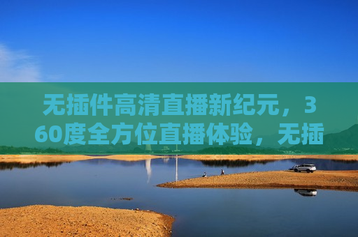 无插件高清直播新纪元，360度全方位直播体验，无插件高清直播新纪元，全方位体验开启，无插件高清直播新纪元，开启全方位体验时代