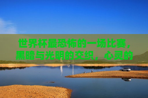 世界杯最恐怖的一场比赛，黑暗与光明的交织，心灵的震撼与洗礼，世界杯最恐怖比赛，黑暗与光明的心灵洗礼，世界杯最恐怖比赛，黑暗与光明的心灵震撼与洗礼