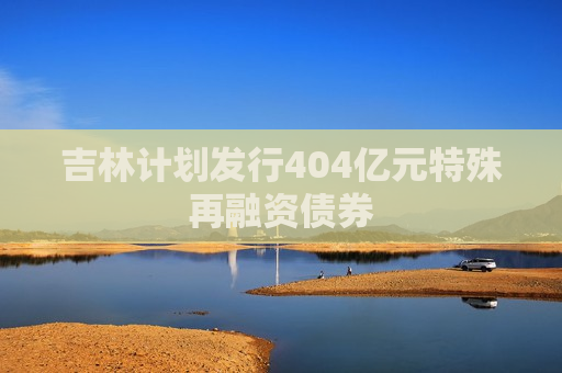 吉林计划发行404亿元特殊再融资债券