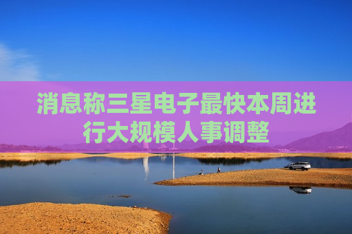 消息称三星电子最快本周进行大规模人事调整