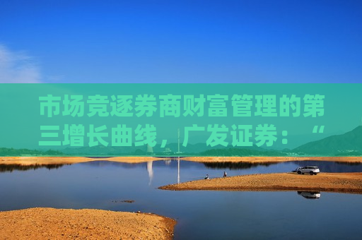 市场竞逐券商财富管理的第三增长曲线，广发证券：“帮客户抓住赚钱的机会”
