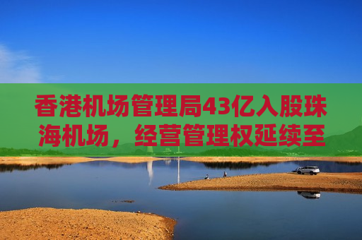 香港机场管理局43亿入股珠海机场，经营管理权延续至2046年