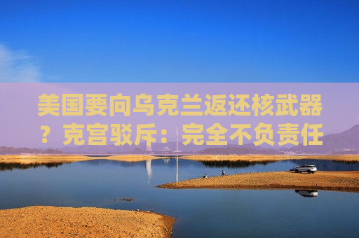 美国要向乌克兰返还核武器？克宫驳斥：完全不负责任的想法