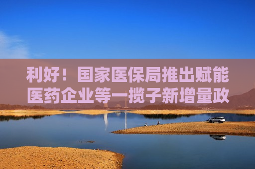 利好！国家医保局推出赋能医药企业等一揽子新增量政策