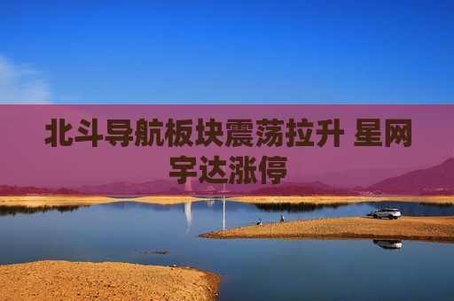 北斗导航板块震荡拉升 星网宇达涨停