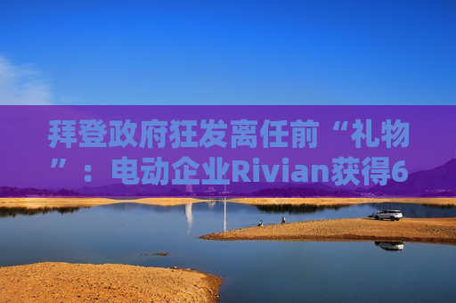 拜登 *** 狂发离任前“礼物”：电动企业Rivian获得66亿美元 *** 贷款