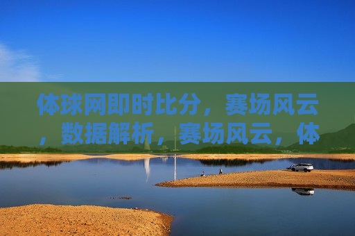 体球网即时比分，赛场风云，数据解析，赛场风云，体球网即时比分与数据解析，体球网，即时比分与深度数据解析