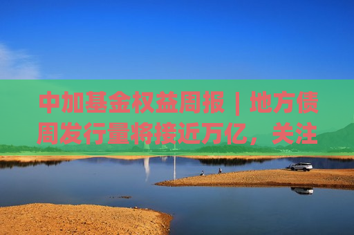 中加基金权益周报︱地方债周发行量将接近万亿，关注流动性扰动