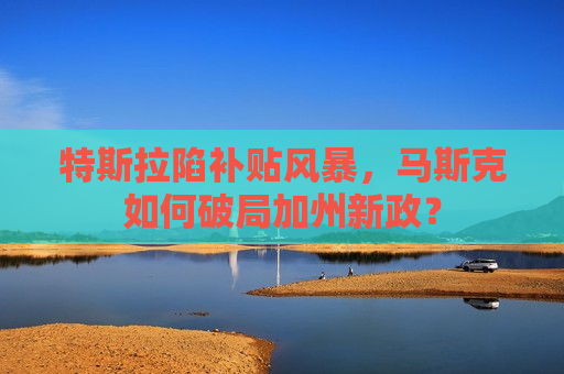 特斯拉陷补贴风暴，马斯克如何破局加州新政？