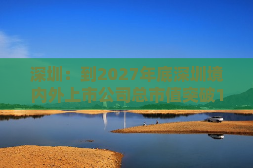 深圳：到2027年底深圳境内外上市公司总市值突破15万亿元