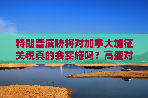 特朗普威胁将对加拿大加征关税真的会实施吗？高盛对此表示怀疑