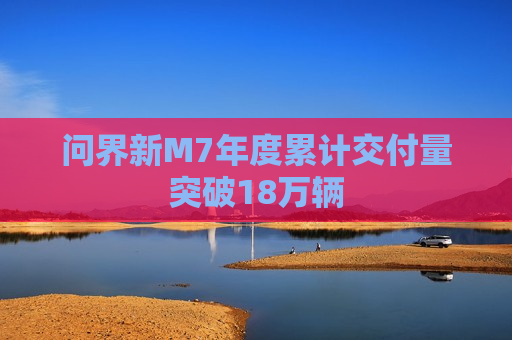 问界新M7年度累计交付量突破18万辆