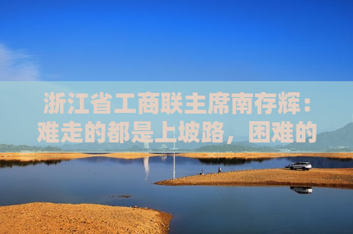 浙江省工商联主席南存辉：难走的都是上坡路，困难的都在收获前