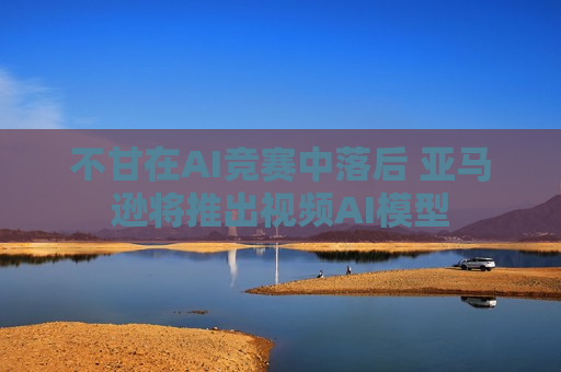 不甘在AI竞赛中落后 亚马逊将推出视频AI模型