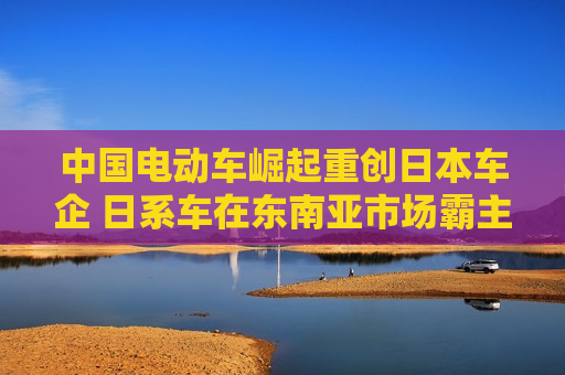 中国电动车崛起重创日本车企 日系车在东南亚市场霸主地位难保