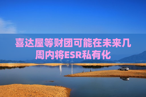 喜达屋等财团可能在未来几周内将ESR私有化