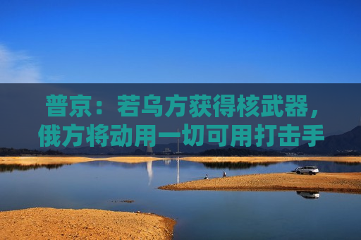 普京：若乌方获得核武器，俄方将动用一切可用打击手段！白宫：未计划向乌克兰供应核武器