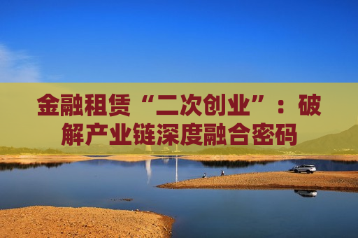 金融租赁“二次创业”：破解产业链深度融合密码  第1张