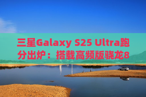 三星Galaxy S25 Ultra跑分出炉：搭载高频版骁龙8至尊版