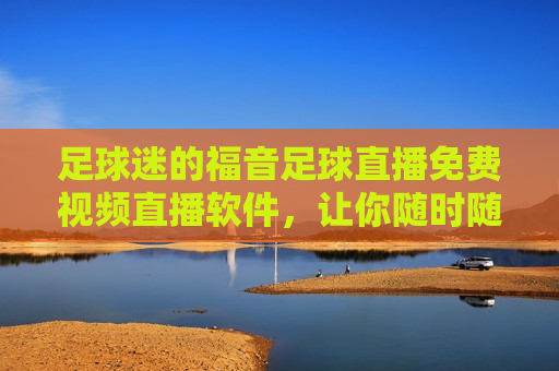 足球迷的福音足球直播免费视频直播软件，让你随时随地畅享精彩赛事！，足球迷的福音，随时随地畅享精彩赛事的免费视频直播软件！，足球迷福音，免费视频直播软件让你随时随地畅享精彩赛事