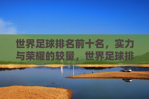 世界足球排名前十名，实力与荣耀的较量，世界足球排名前十，实力与荣耀的巅峰对决，世界足球排名前十，实力与荣耀的巅峰对决  第1张