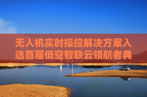 无人机实时操控解决方案入选首届低空智联云领航者典型案例 声网涨超8%