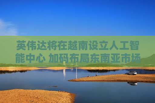 英伟达将在越南设立人工智能中心 加码布局东南亚市场